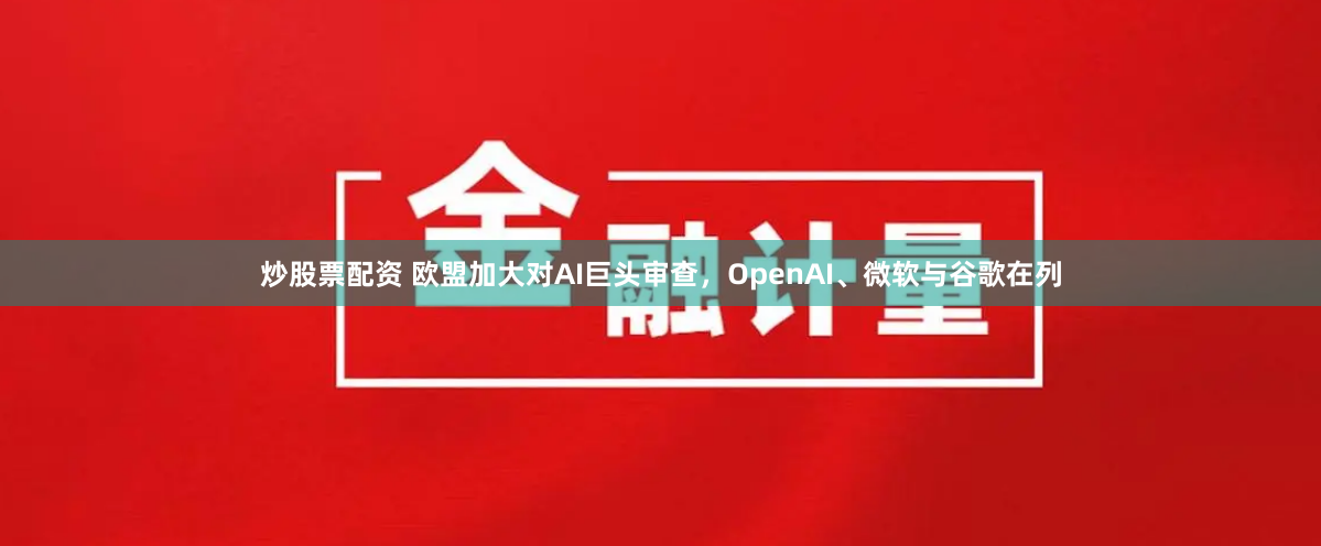 炒股票配资 欧盟加大对AI巨头审查，OpenAI、微软与谷歌在列