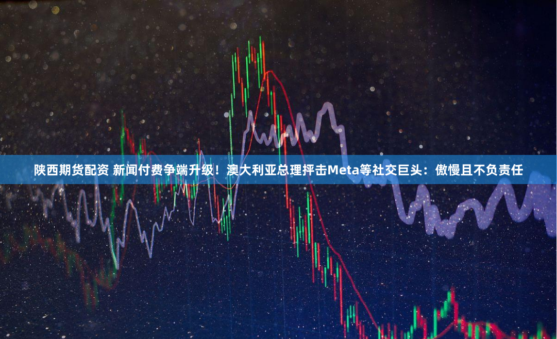 陕西期货配资 新闻付费争端升级！澳大利亚总理抨击Meta等社交巨头：傲慢且不负责任