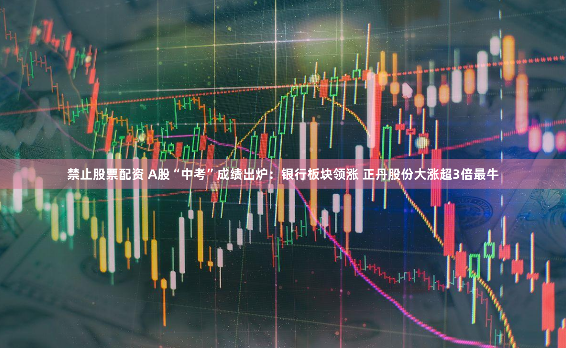 禁止股票配资 A股“中考”成绩出炉:银行板块领涨 正丹股份大涨超3倍最牛