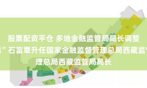 股票配资平仓 多地金融监管局局长调整，“70后”石富覃升任国家金融监督管理总局西藏监管局局长