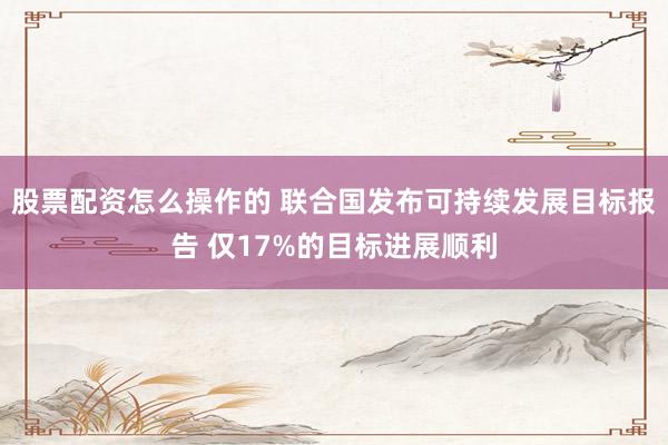 股票配资怎么操作的 联合国发布可持续发展目标报告 仅17%的目标进展顺利