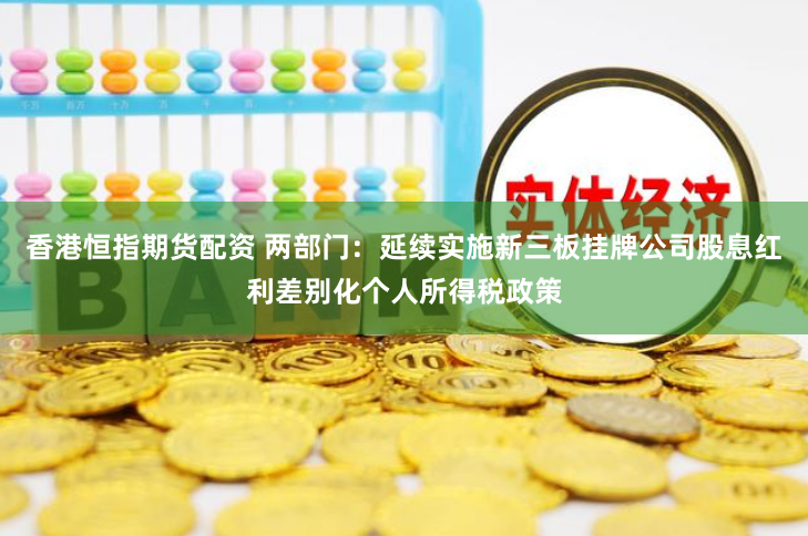 香港恒指期货配资 两部门：延续实施新三板挂牌公司股息红利差别化个人所得税政策