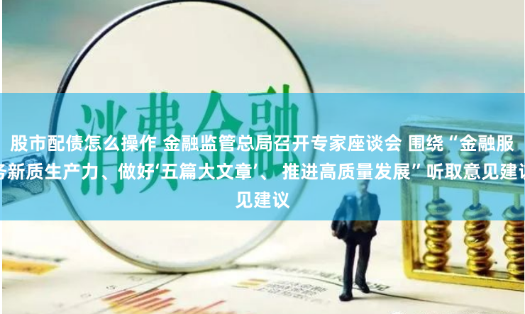 股市配债怎么操作 金融监管总局召开专家座谈会 围绕“金融服务新质生产力、做好‘五篇大文章’、 推进高质量发展”听取意见建议