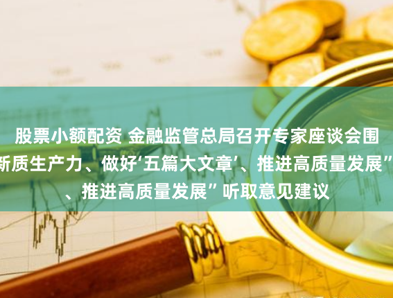 股票小额配资 金融监管总局召开专家座谈会围绕“金融服务新质生产力、做好‘五篇大文章’、推进高质量发展”听取意见建议