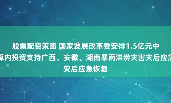 股票配资策略 国家发展改革委安排1.5亿元中央预算内投资支持广西、安徽、湖南暴雨洪涝灾害灾后应急恢复